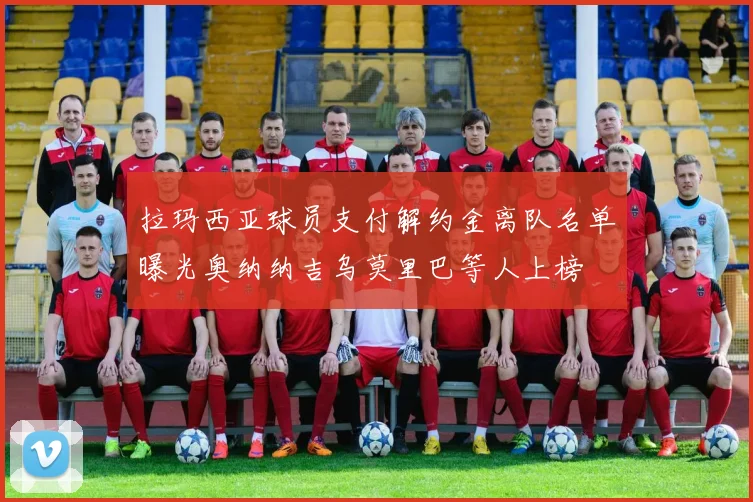 拉玛西亚球员支付解约金离队名单曝光奥纳纳吉乌莫里巴等人上榜