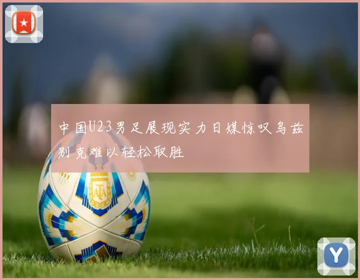 中国U23男足展现实力日媒惊叹乌兹别克难以轻松取胜