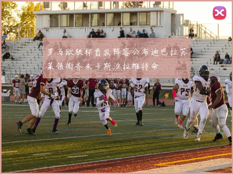 罗马欧联杯首发阵容公布迪巴拉苏莱领衔齐米卡斯沙拉维待命
