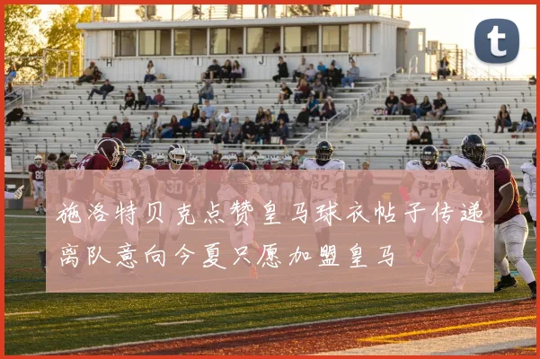 施洛特贝克点赞皇马球衣帖子传递离队意向今夏只愿加盟皇马