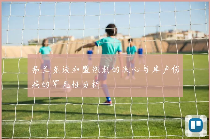 弗兰克谈加盟热刺的决心与库卢伤病的罕见性分析