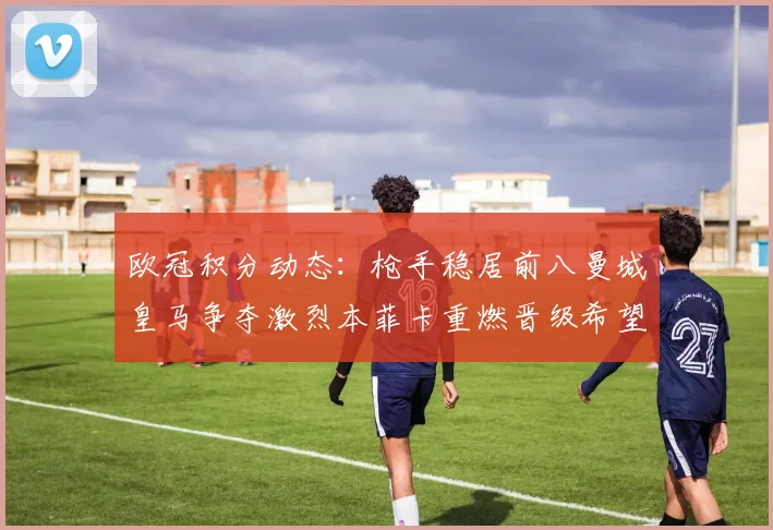 欧冠积分动态：枪手稳居前八曼城皇马争夺激烈本菲卡重燃晋级希望