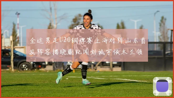 全运男足U20铜牌赛上海对阵山东首发阵容揭晓蒯纪闻刘诚宇依木兰领衔出战