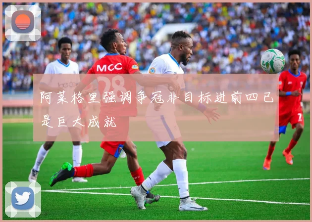 阿莱格里强调争冠非目标进前四已是巨大成就