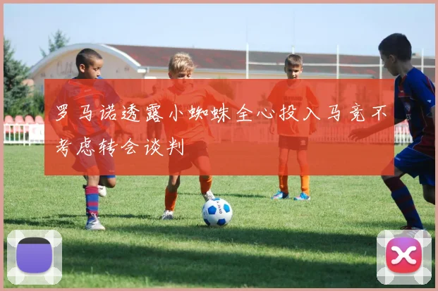 罗马诺透露小蜘蛛全心投入马竞不考虑转会谈判