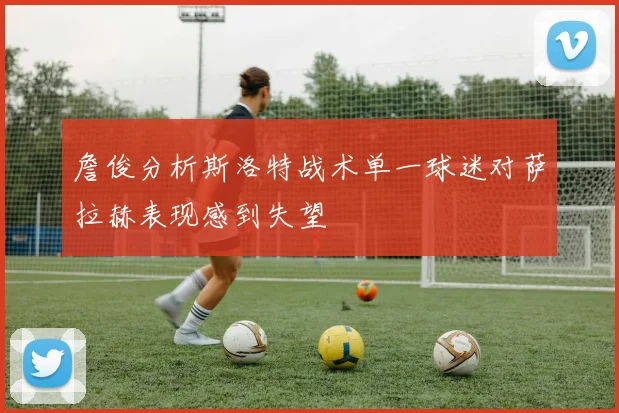 詹俊分析斯洛特战术单一球迷对萨拉赫表现感到失望