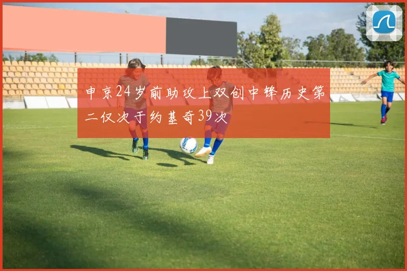 申京24岁前助攻上双创中锋历史第二仅次于约基奇39次