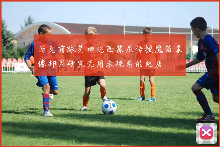 马竞前球员回忆西蒙尼传授魔笛录像却因研究无用未观看的经历