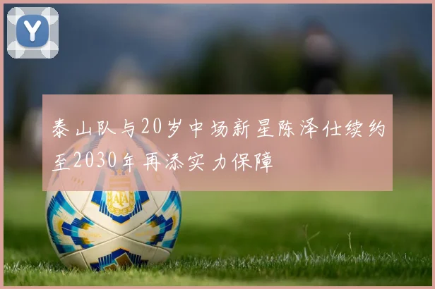 泰山队与20岁中场新星陈泽仕续约至2030年再添实力保障