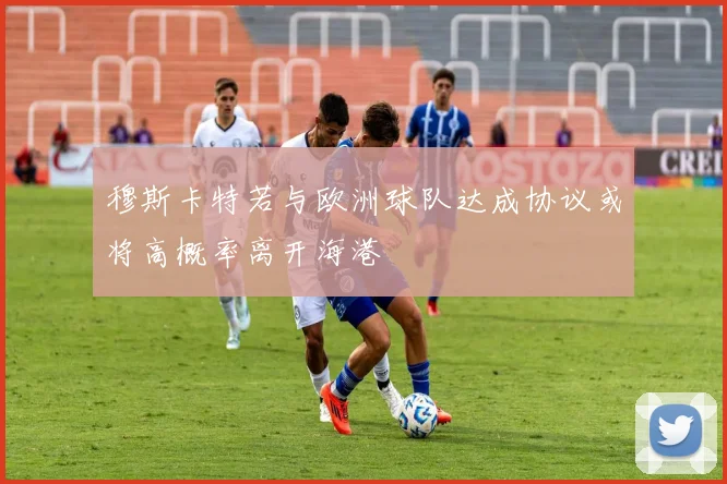 穆斯卡特若与欧洲球队达成协议或将高概率离开海港