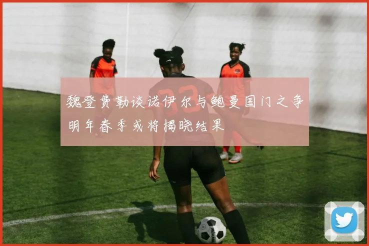 魏登费勒谈诺伊尔与鲍曼国门之争明年春季或将揭晓结果