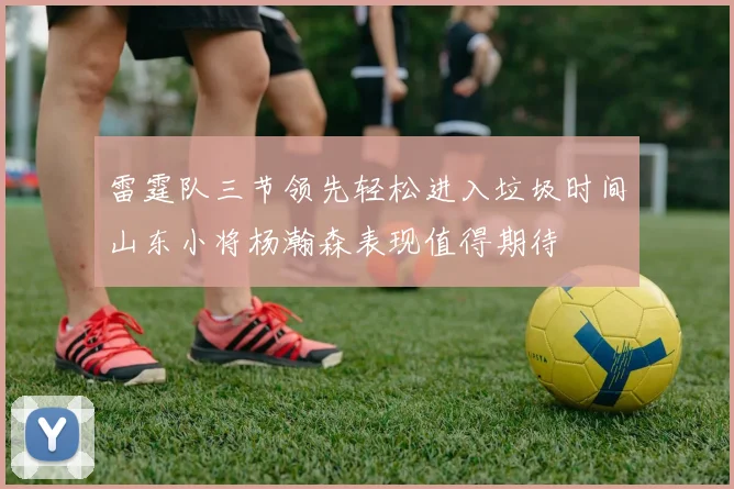 雷霆队三节领先轻松进入垃圾时间山东小将杨瀚森表现值得期待