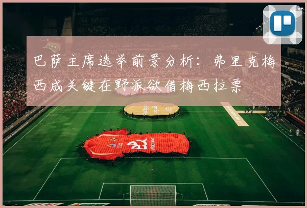 巴萨主席选举前景分析：弗里克梅西成关键在野派欲借梅西拉票
