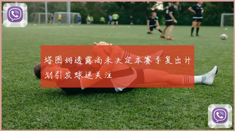 塔图姆透露尚未决定本赛季复出计划引发球迷关注