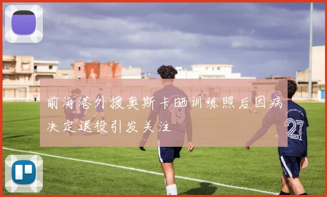前海港外援奥斯卡晒训练照后因病决定退役引发关注