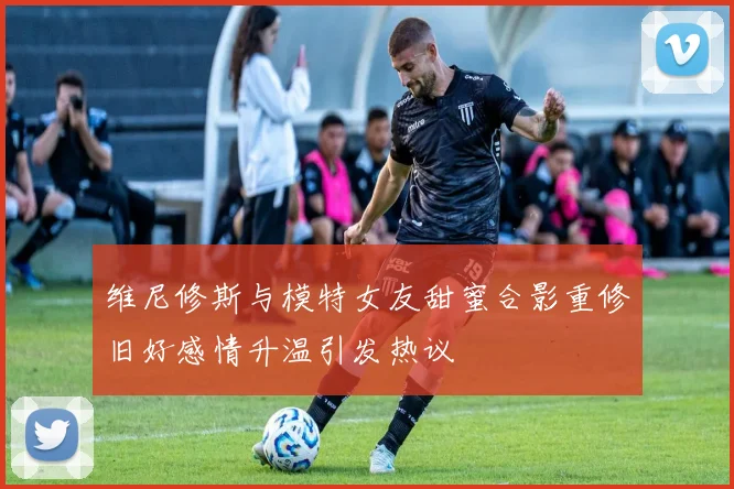 维尼修斯与模特女友甜蜜合影重修旧好感情升温引发热议