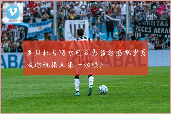罗贝托与阿尔巴合影留念感慨岁月流逝祝福未来一切顺利
